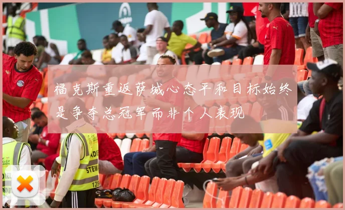 福克斯重返萨城心态平和目标始终是争夺总冠军而非个人表现