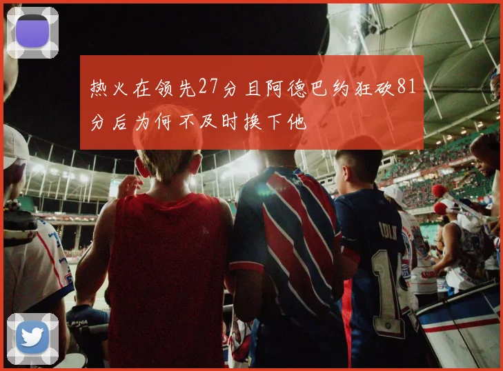 热火在领先27分且阿德巴约狂砍81分后为何不及时换下他