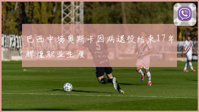 巴西中场奥斯卡因病退役结束17年辉煌职业生涯