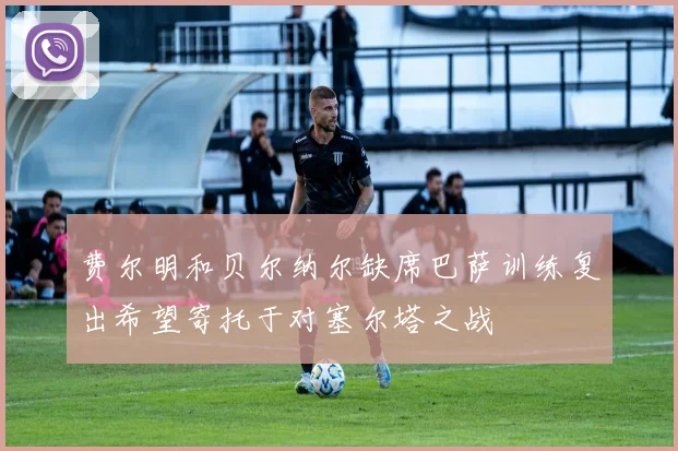 费尔明和贝尔纳尔缺席巴萨训练复出希望寄托于对塞尔塔之战