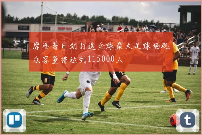 摩洛哥计划打造全球最大足球场观众容量将达到115000人