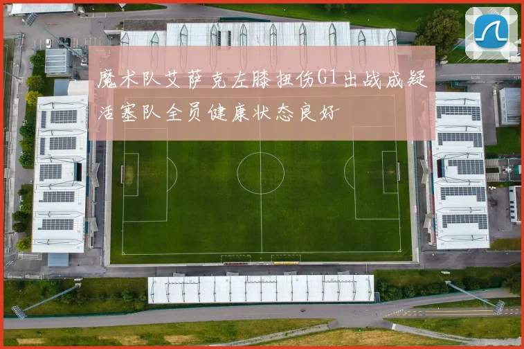 魔术队艾萨克左膝扭伤G1出战成疑活塞队全员健康状态良好