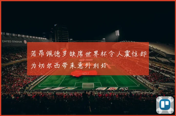 若昂佩德罗缺席世界杯令人震惊却为切尔西带来意外利好