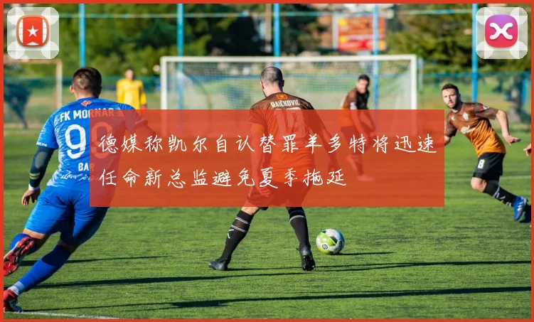 德媒称凯尔自认替罪羊多特将迅速任命新总监避免夏季拖延