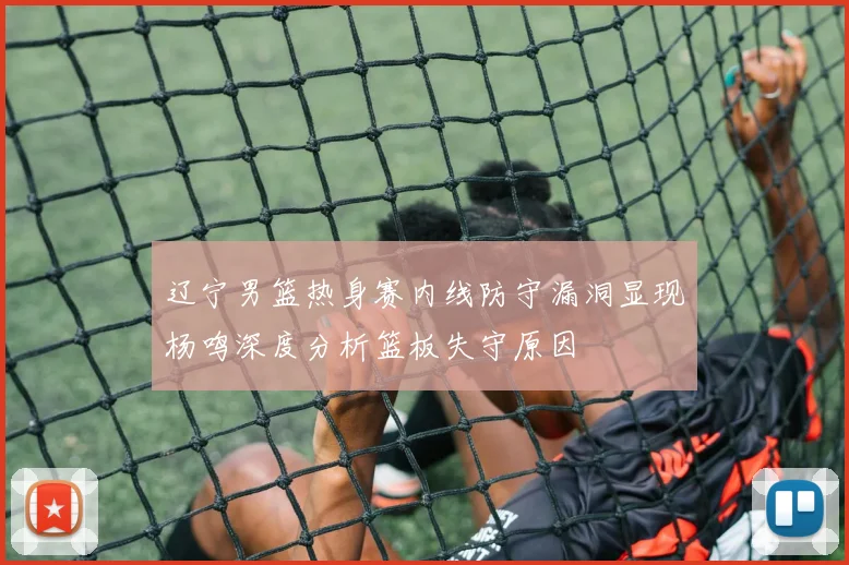 辽宁男篮热身赛内线防守漏洞显现杨鸣深度分析篮板失守原因