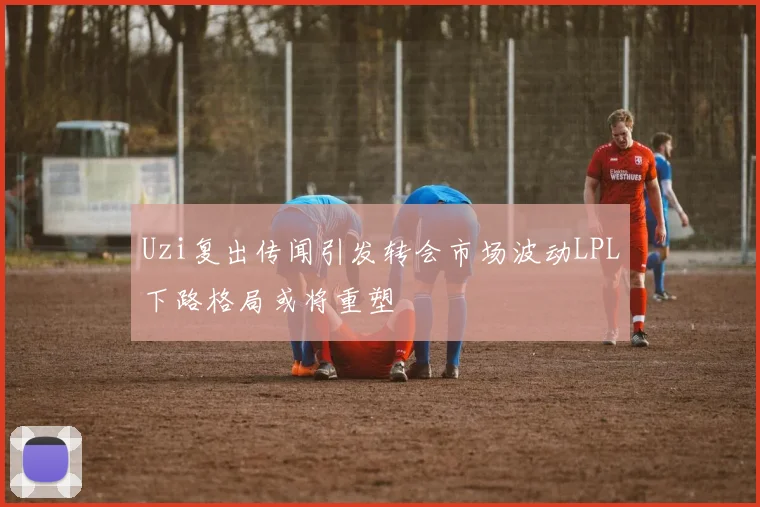 Uzi复出传闻引发转会市场波动LPL下路格局或将重塑