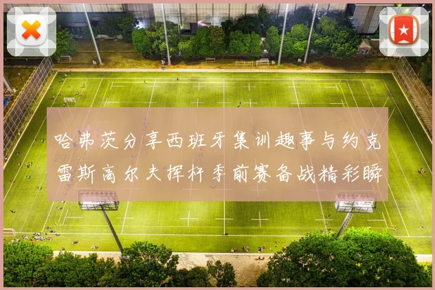 哈弗茨分享西班牙集训趣事与约克雷斯高尔夫挥杆季前赛备战精彩瞬间