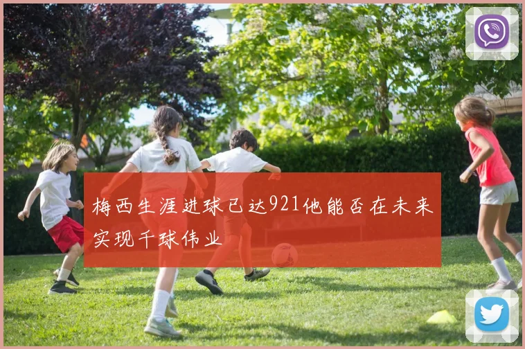 梅西生涯进球已达921他能否在未来实现千球伟业