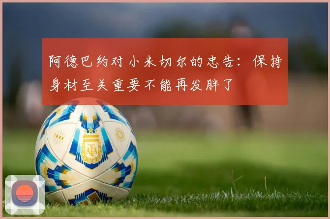 阿德巴约对小米切尔的忠告：保持身材至关重要不能再发胖了