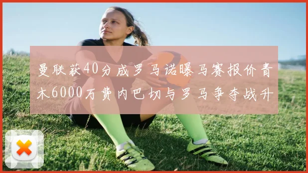 曼联获40分成罗马诺曝马赛报价青木6000万费内巴切与罗马争夺战升级