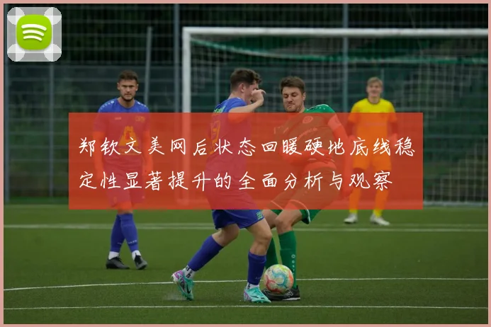 郑钦文美网后状态回暖硬地底线稳定性显著提升的全面分析与观察
