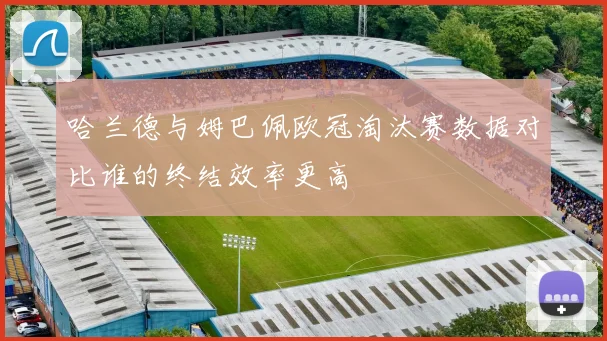 哈兰德与姆巴佩欧冠淘汰赛数据对比谁的终结效率更高