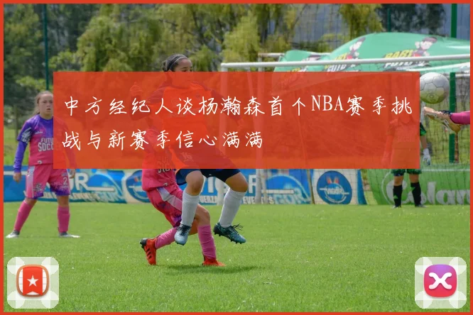中方经纪人谈杨瀚森首个NBA赛季挑战与新赛季信心满满