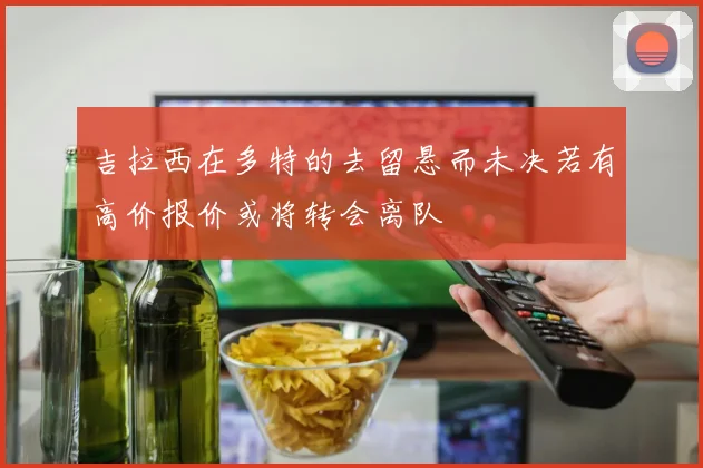 吉拉西在多特的去留悬而未决若有高价报价或将转会离队