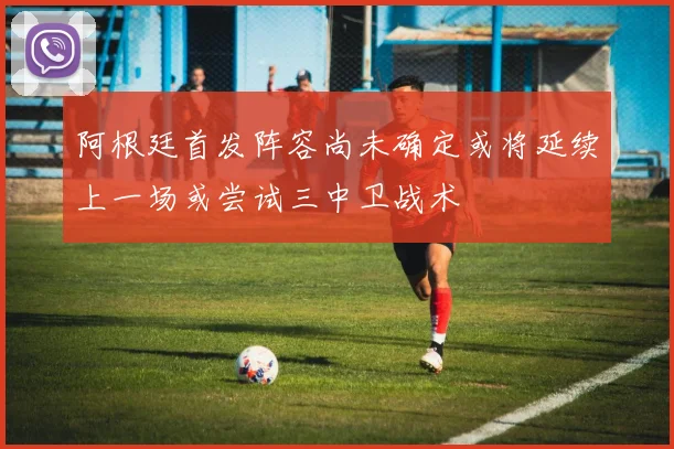 阿根廷首发阵容尚未确定或将延续上一场或尝试三中卫战术