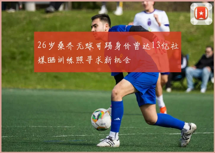 26岁桑乔无球可踢身价曾达13亿社媒晒训练照寻求新机会