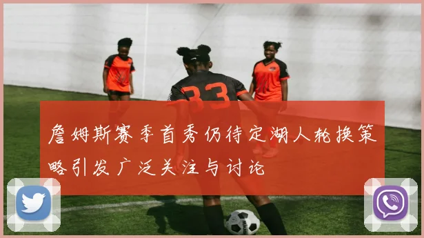 詹姆斯赛季首秀仍待定湖人轮换策略引发广泛关注与讨论